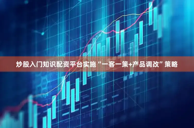 炒股入门知识配资平台实施“一客一策+产品调改”策略